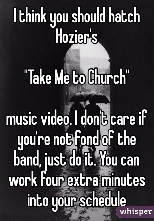 I think you should hatch Hozier's 

"Take Me to Church" 

music video. I don't care if you're not fond of the band, just do it. You can work four extra minutes into your schedule