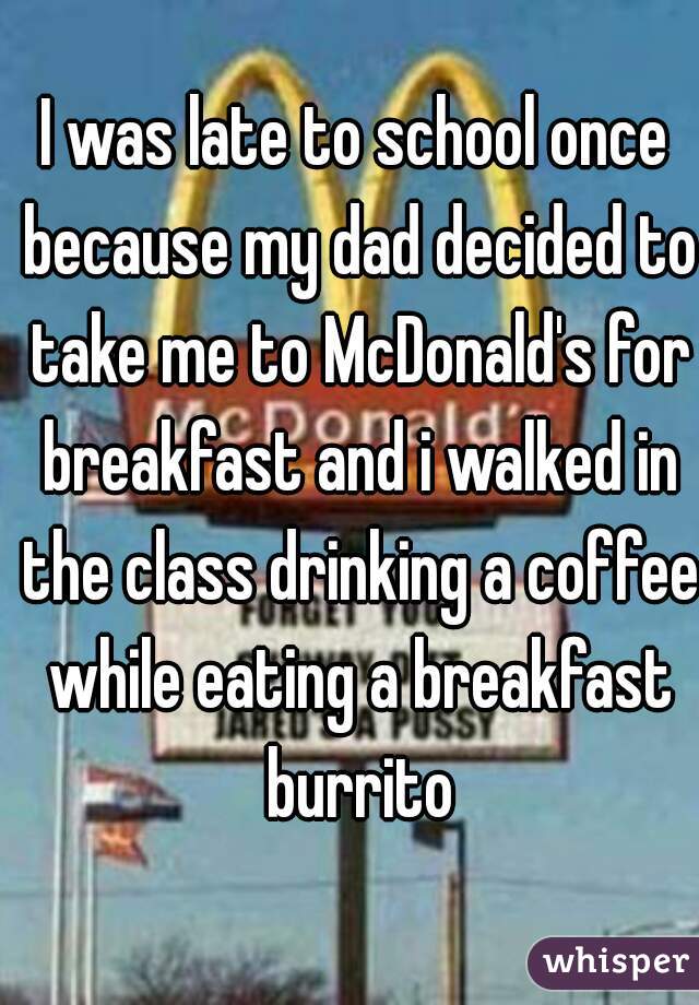 I was late to school once because my dad decided to take me to McDonald's for breakfast and i walked in the class drinking a coffee while eating a breakfast burrito