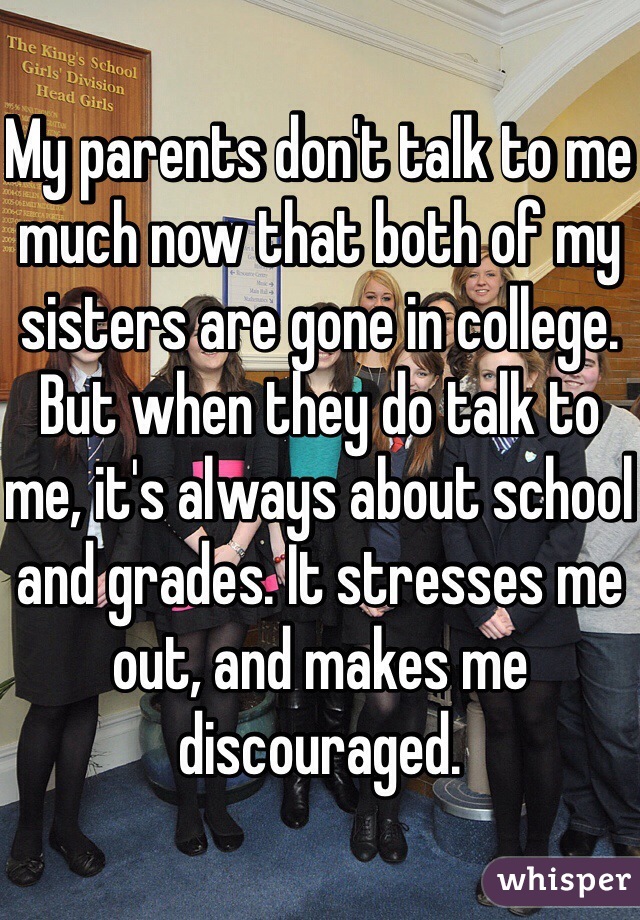 My parents don't talk to me much now that both of my sisters are gone in college. But when they do talk to me, it's always about school and grades. It stresses me out, and makes me discouraged.