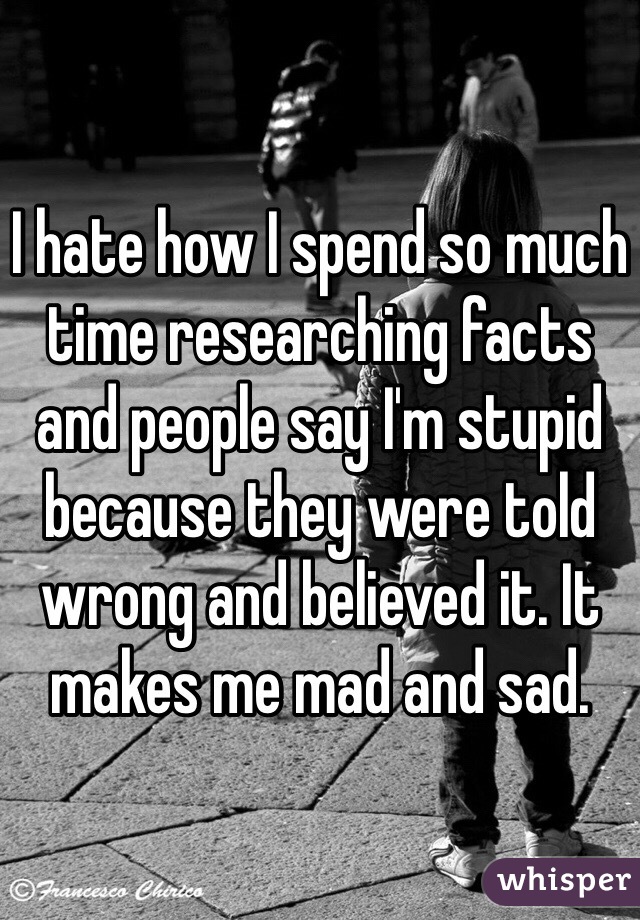 I hate how I spend so much time researching facts and people say I'm stupid because they were told wrong and believed it. It makes me mad and sad. 