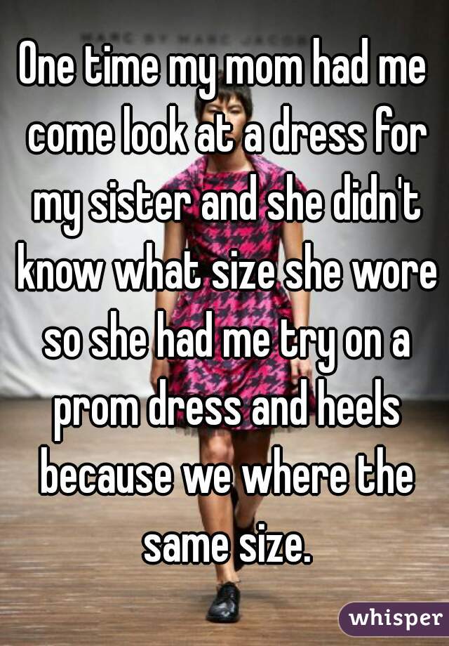 One time my mom had me come look at a dress for my sister and she didn't know what size she wore so she had me try on a prom dress and heels because we where the same size.