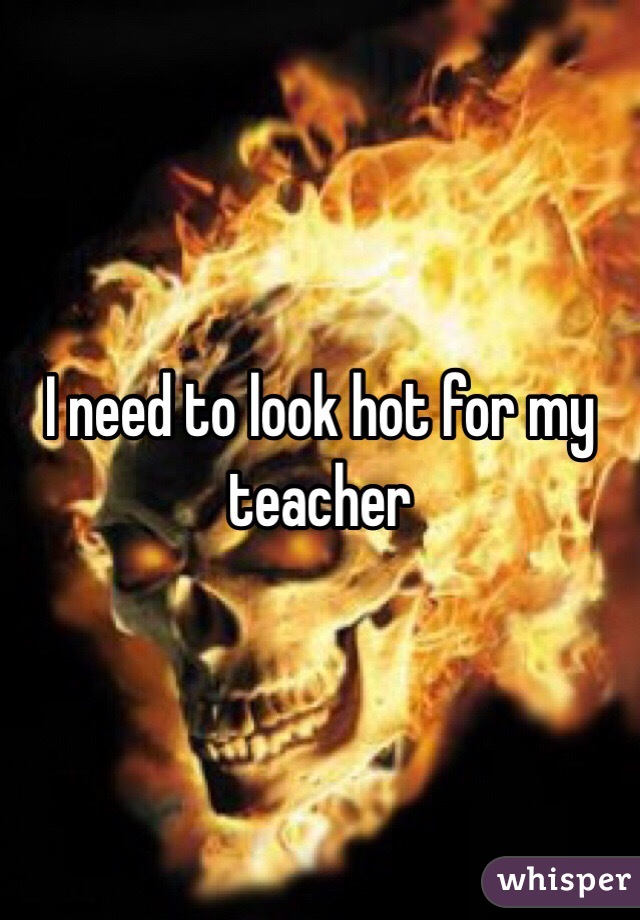 I need to look hot for my teacher