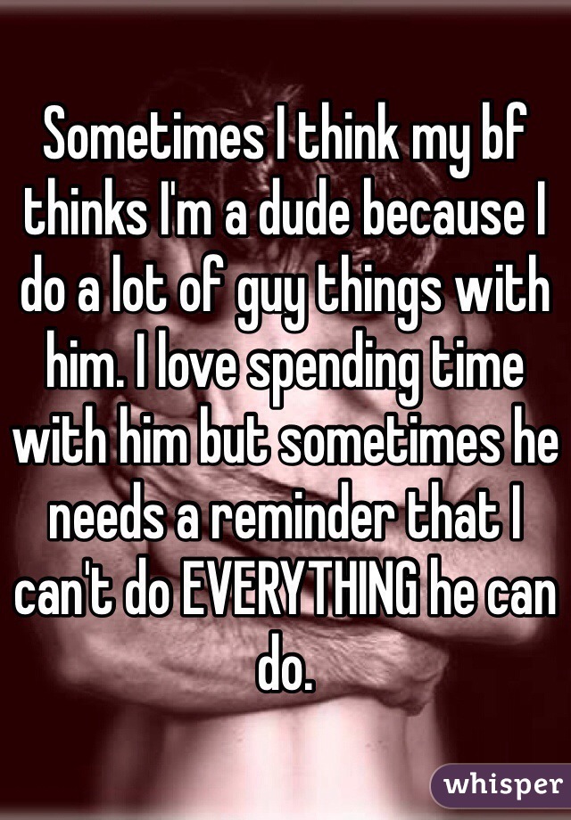 Sometimes I think my bf thinks I'm a dude because I do a lot of guy things with him. I love spending time with him but sometimes he needs a reminder that I can't do EVERYTHING he can do. 