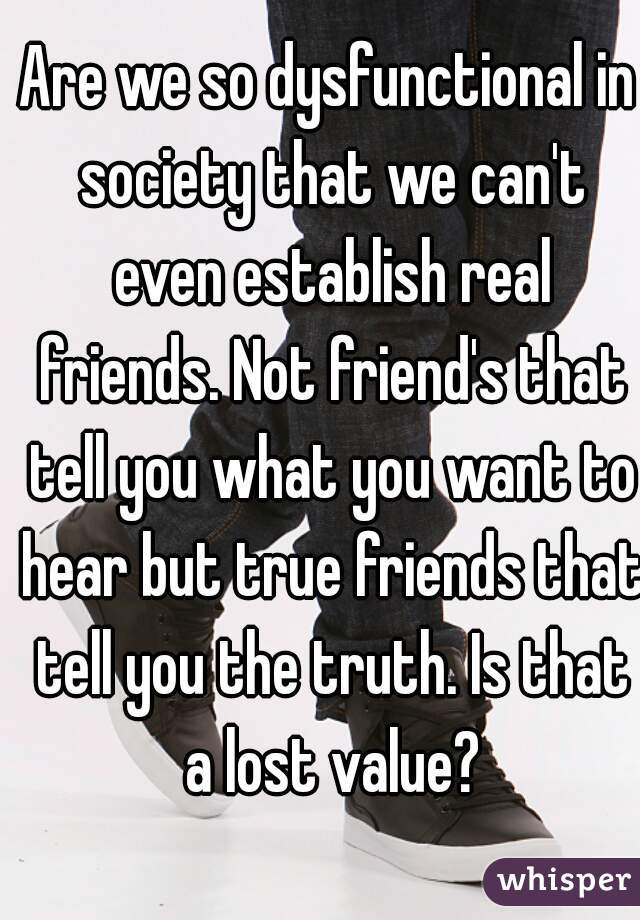 Are we so dysfunctional in society that we can't even establish real friends. Not friend's that tell you what you want to hear but true friends that tell you the truth. Is that a lost value?