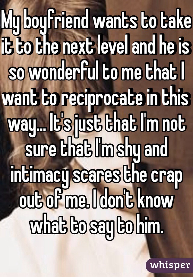 My boyfriend wants to take it to the next level and he is so wonderful to me that I want to reciprocate in this way... It's just that I'm not sure that I'm shy and intimacy scares the crap out of me. I don't know what to say to him. 