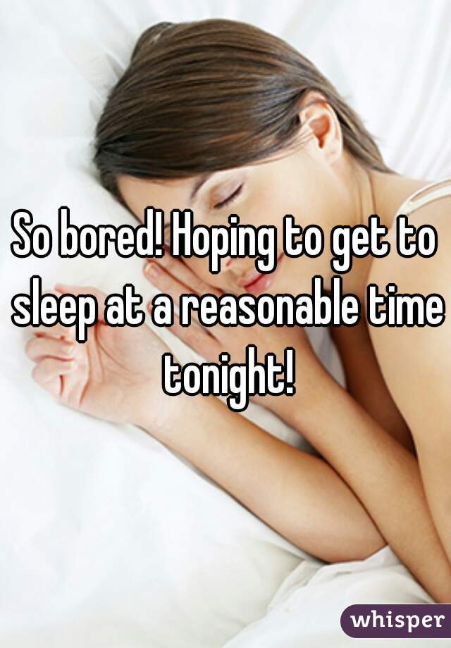 So bored! Hoping to get to sleep at a reasonable time tonight!