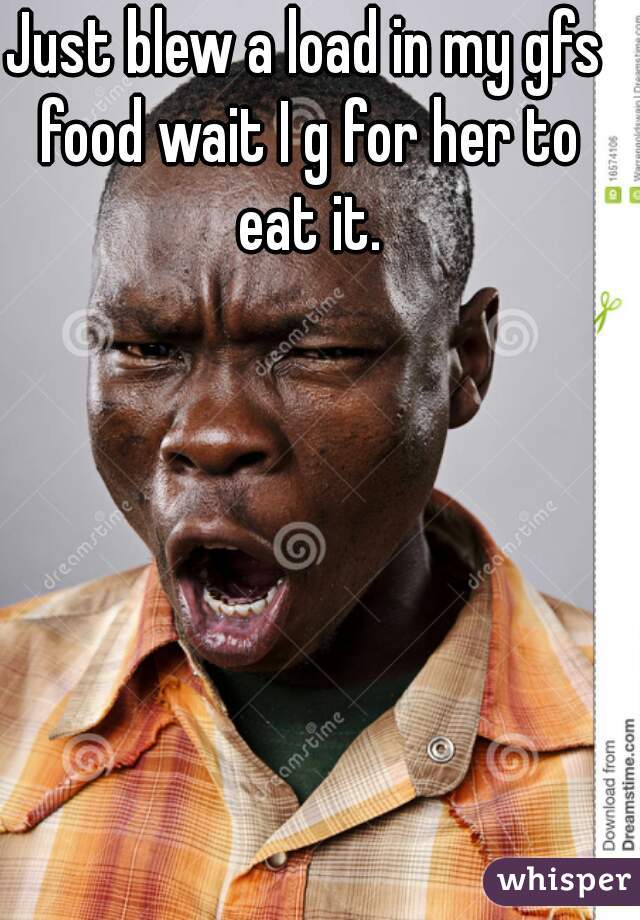 Just blew a load in my gfs food wait I g for her to eat it.