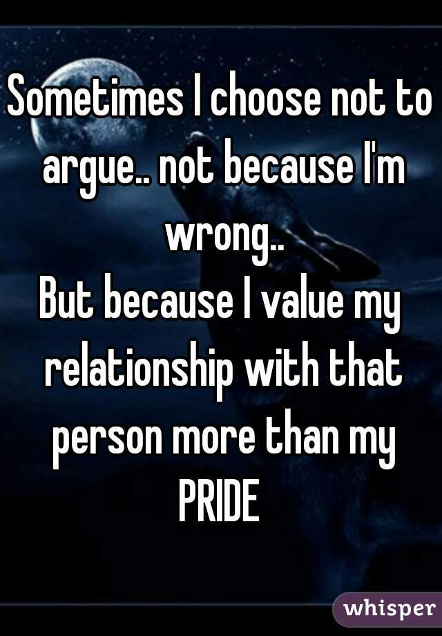 Sometimes I choose not to argue.. not because I'm wrong..
But because I value my relationship with that person more than my
PRIDE