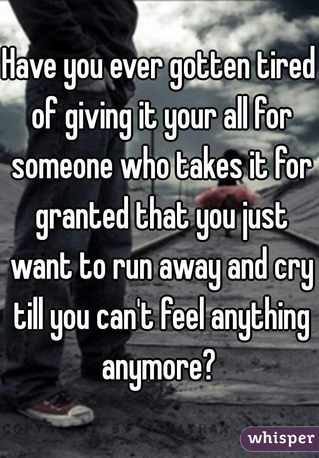 Have you ever gotten tired of giving it your all for someone who takes it for granted that you just want to run away and cry till you can't feel anything anymore? 