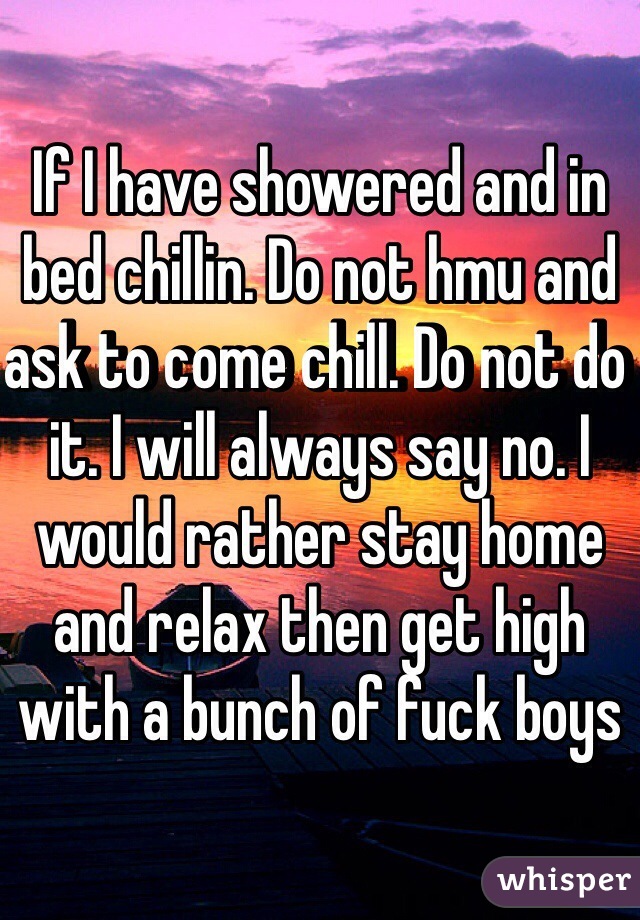 If I have showered and in bed chillin. Do not hmu and ask to come chill. Do not do it. I will always say no. I would rather stay home and relax then get high with a bunch of fuck boys 