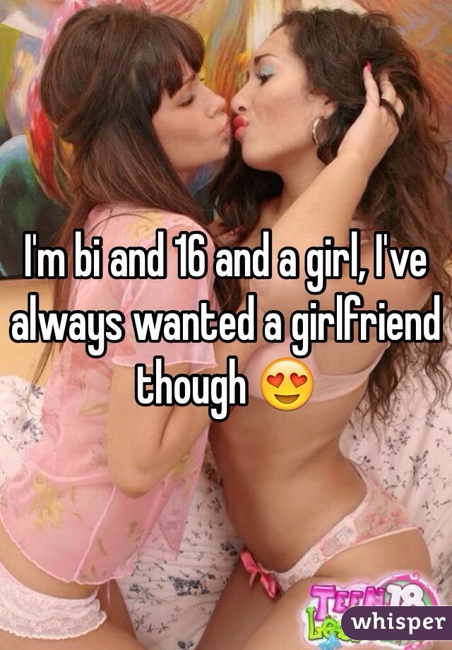 I'm bi and 16 and a girl, I've always wanted a girlfriend though 😍