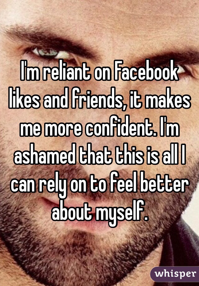 I'm reliant on Facebook likes and friends, it makes me more confident. I'm ashamed that this is all I can rely on to feel better about myself.