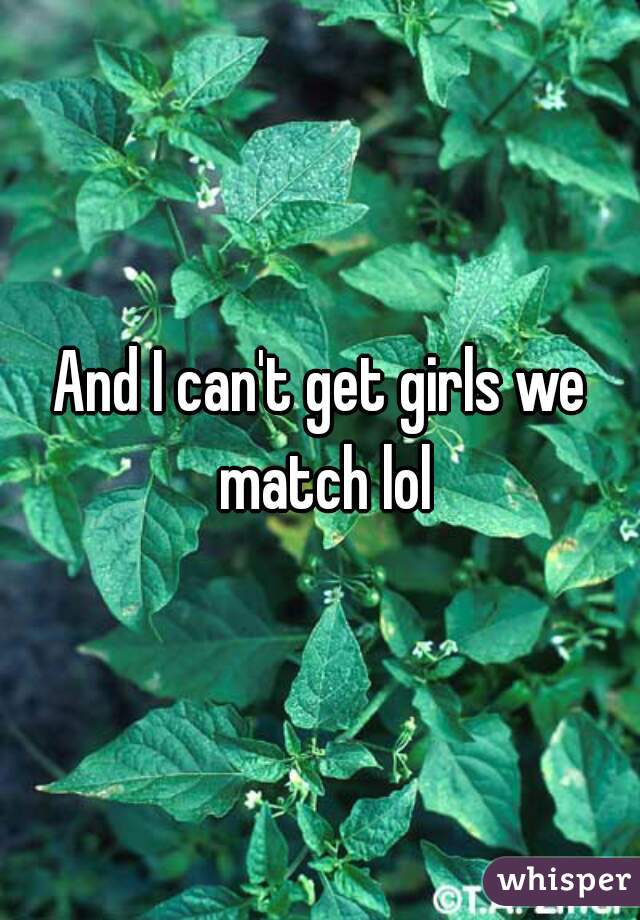 And I can't get girls we match lol