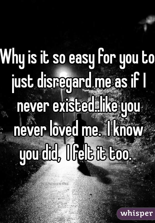 Why is it so easy for you to just disregard me as if I never existed..like you never loved me.  I know you did,  I felt it too.  