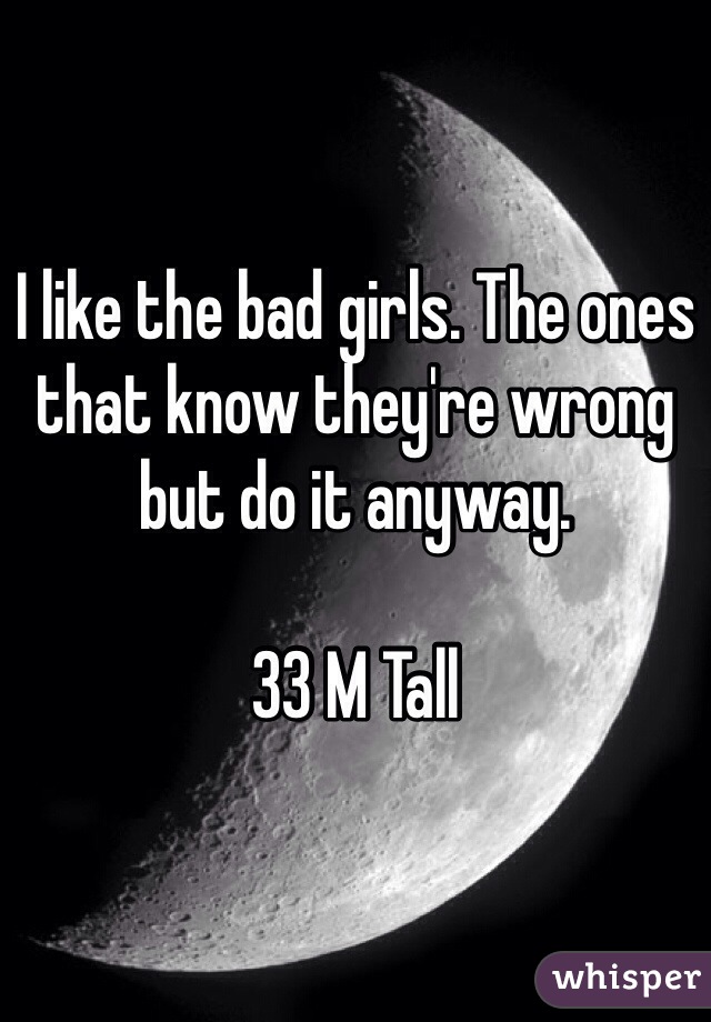 I like the bad girls. The ones that know they're wrong but do it anyway. 

33 M Tall