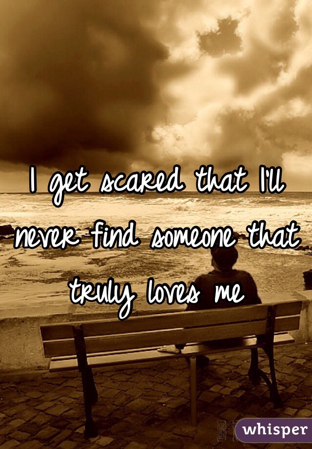 I get scared that I'll never find someone that truly loves me