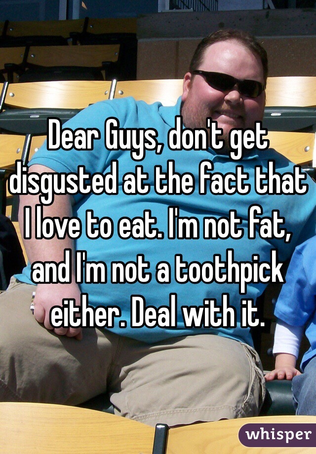 Dear Guys, don't get disgusted at the fact that I love to eat. I'm not fat, and I'm not a toothpick either. Deal with it. 