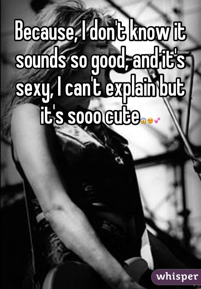 Because, I don't know it sounds so good, and it's sexy, I can't explain but it's sooo cute😱😍💕