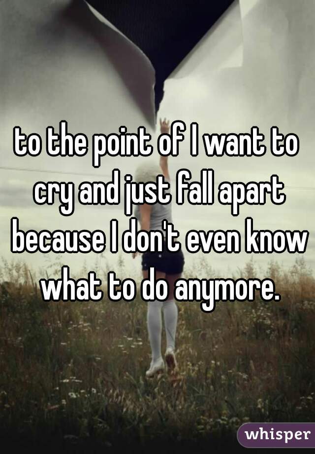 to the point of I want to cry and just fall apart because I don't even know what to do anymore.