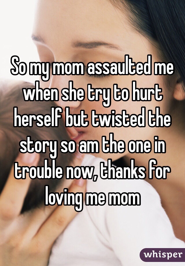 So my mom assaulted me when she try to hurt herself but twisted the story so am the one in trouble now, thanks for loving me mom