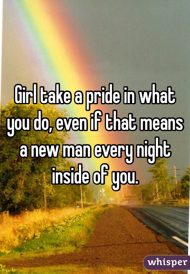 Girl take a pride in what you do, even if that means a new man every night inside of you. 