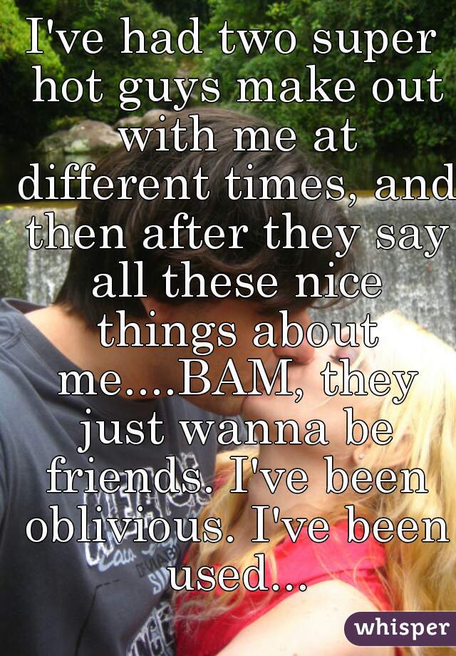 I've had two super hot guys make out with me at different times, and then after they say all these nice things about me....BAM, they just wanna be friends. I've been oblivious. I've been used...