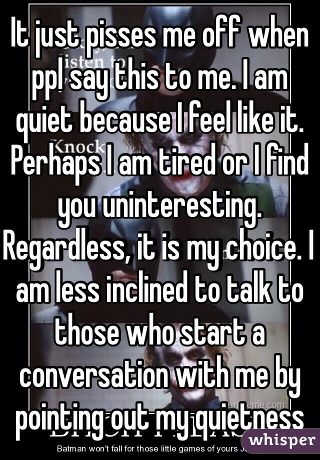 It just pisses me off when ppl say this to me. I am quiet because I feel like it. Perhaps I am tired or I find you uninteresting. Regardless, it is my choice. I am less inclined to talk to those who start a conversation with me by pointing out my quietness