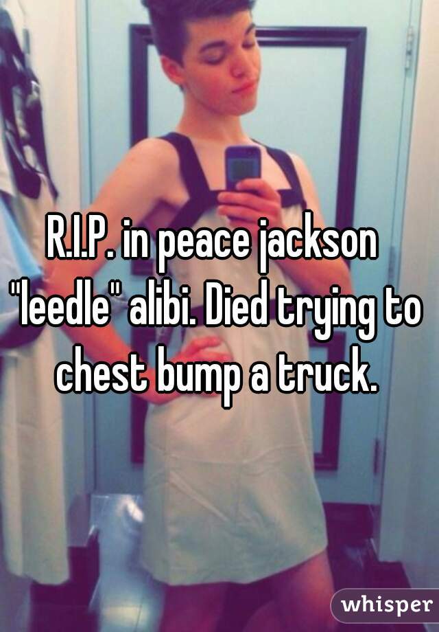 R.I.P. in peace jackson "leedle" alibi. Died trying to chest bump a truck.