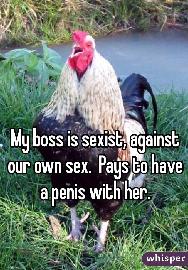 My boss is sexist, against our own sex.  Pays to have a penis with her. 