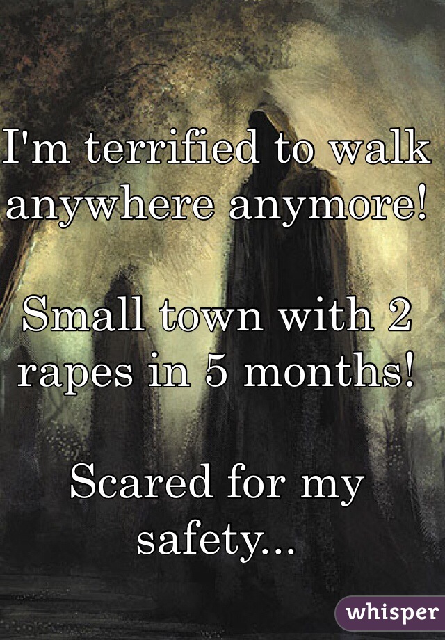 I'm terrified to walk anywhere anymore! 

Small town with 2 rapes in 5 months! 

Scared for my safety...