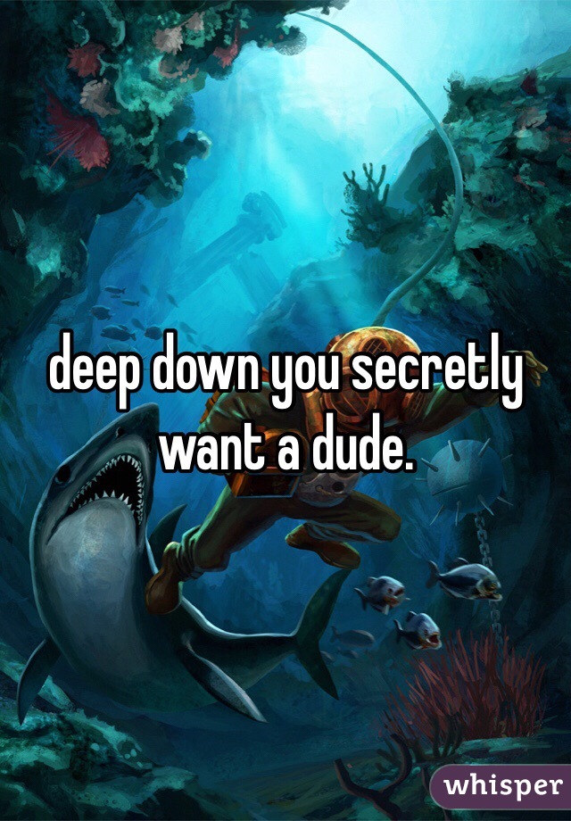 deep down you secretly want a dude. 