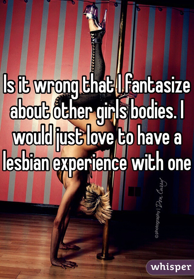 Is it wrong that I fantasize about other girls bodies. I would just love to have a lesbian experience with one 