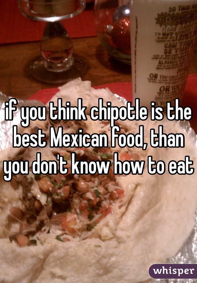 if you think chipotle is the best Mexican food, than you don't know how to eat 