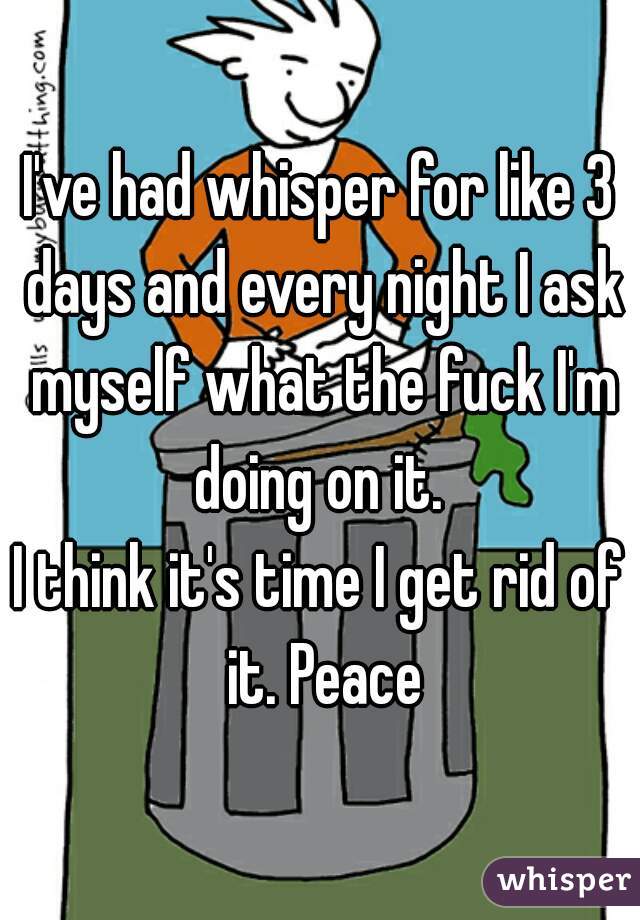 I've had whisper for like 3 days and every night I ask myself what the fuck I'm doing on it. 
I think it's time I get rid of it. Peace