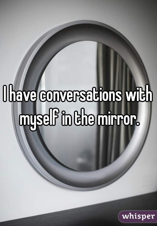 I have conversations with myself in the mirror.