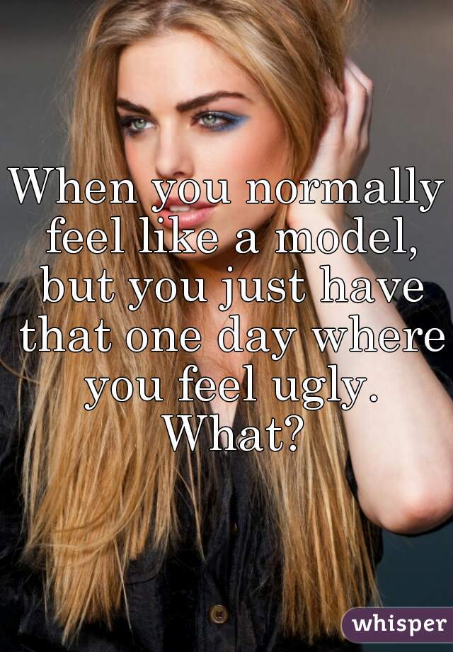 When you normally feel like a model, but you just have that one day where you feel ugly. What?