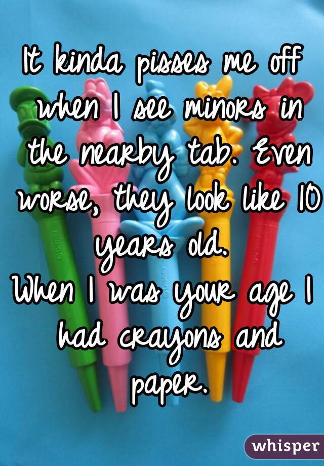 It kinda pisses me off when I see minors in the nearby tab. Even worse, they look like 10 years old. 
When I was your age I had crayons and paper.