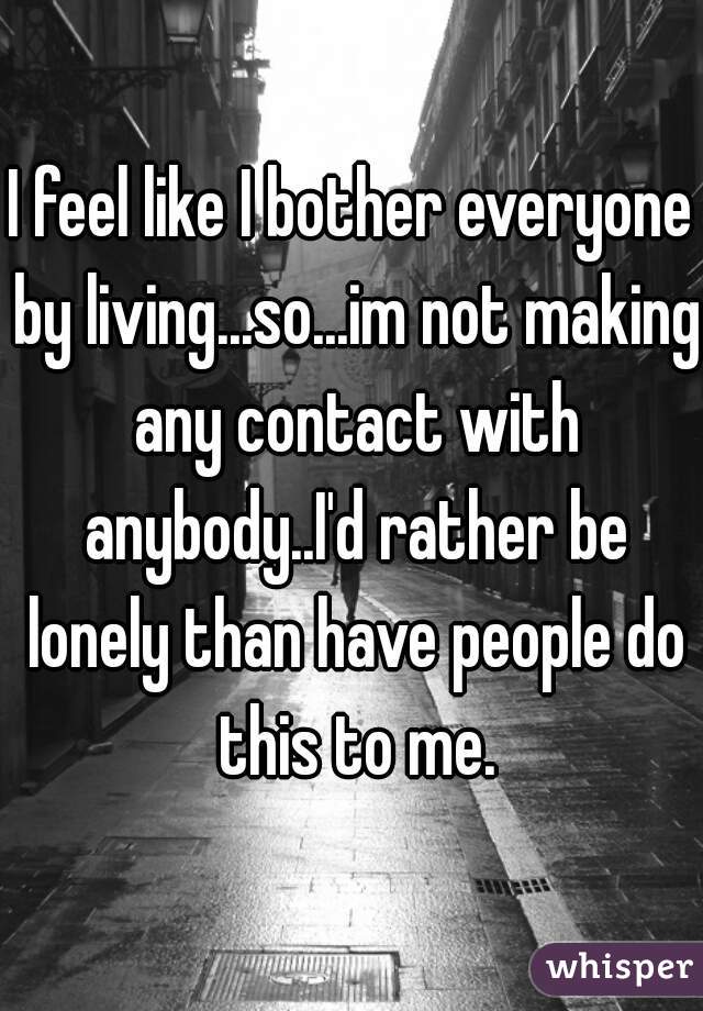 I feel like I bother everyone by living...so...im not making any contact with anybody..I'd rather be lonely than have people do this to me.