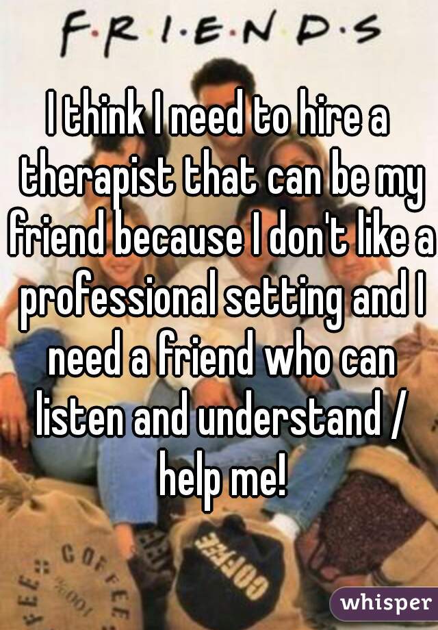 I think I need to hire a therapist that can be my friend because I don't like a professional setting and I need a friend who can listen and understand / help me!