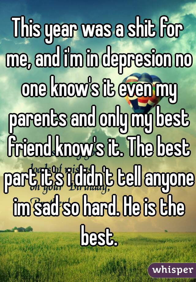 This year was a shit for me, and i'm in depresion no one know's it even my parents and only my best friend know's it. The best part it's i didn't tell anyone im sad so hard. He is the best.