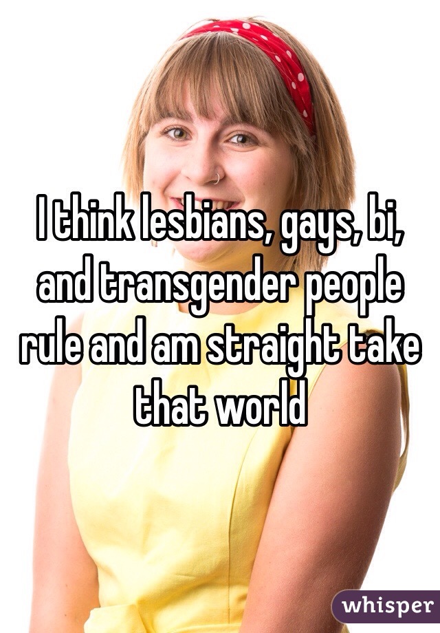 I think lesbians, gays, bi, and transgender people rule and am straight take that world 