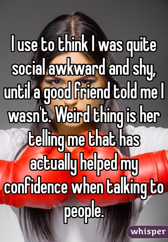 I use to think I was quite social awkward and shy, until a good friend told me I wasn't. Weird thing is her telling me that has actually helped my confidence when talking to people. 