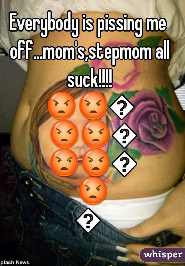 Everybody is pissing me off...mom's,stepmom all suck!!!! 😡😡😡😡😡😡😡😡😡😡😡