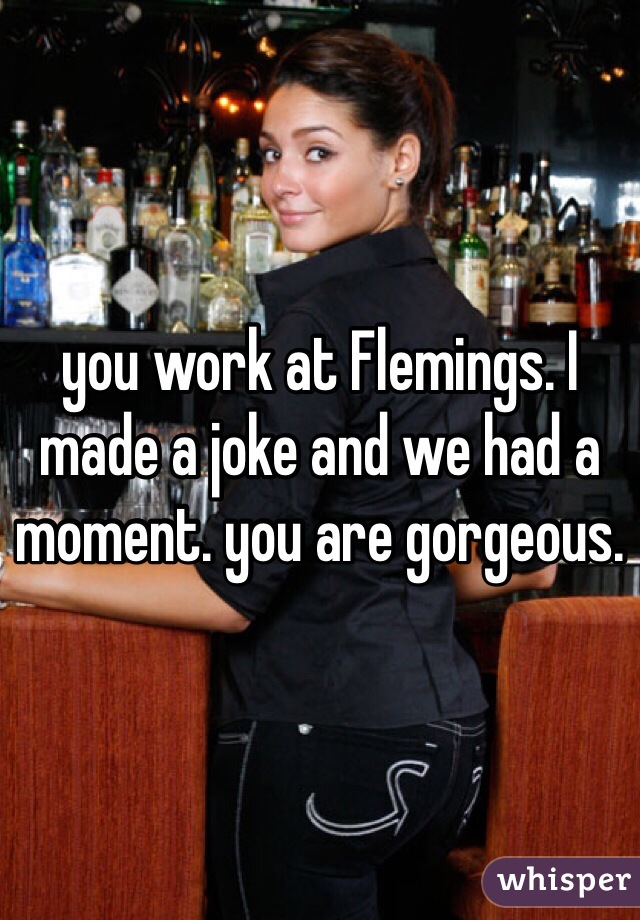 you work at Flemings. I made a joke and we had a moment. you are gorgeous. 