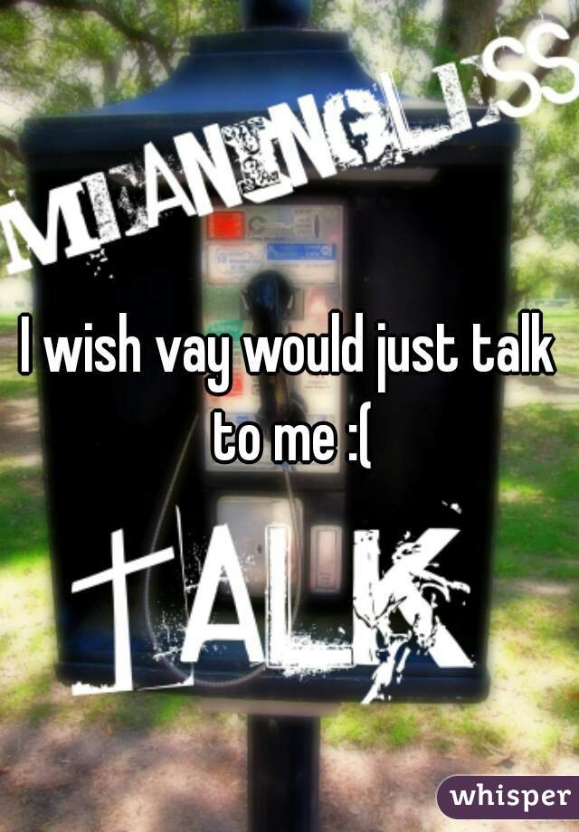 I wish vay would just talk to me :(