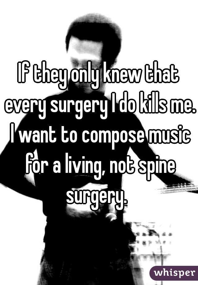 If they only knew that every surgery I do kills me. I want to compose music for a living, not spine surgery.  