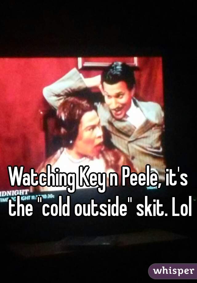 Watching Key n Peele, it's the "cold outside" skit. Lol