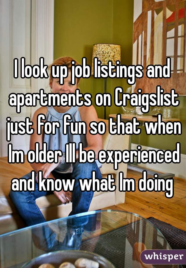 I look up job listings and apartments on Craigslist just for fun so that when Im older Ill be experienced and know what Im doing 