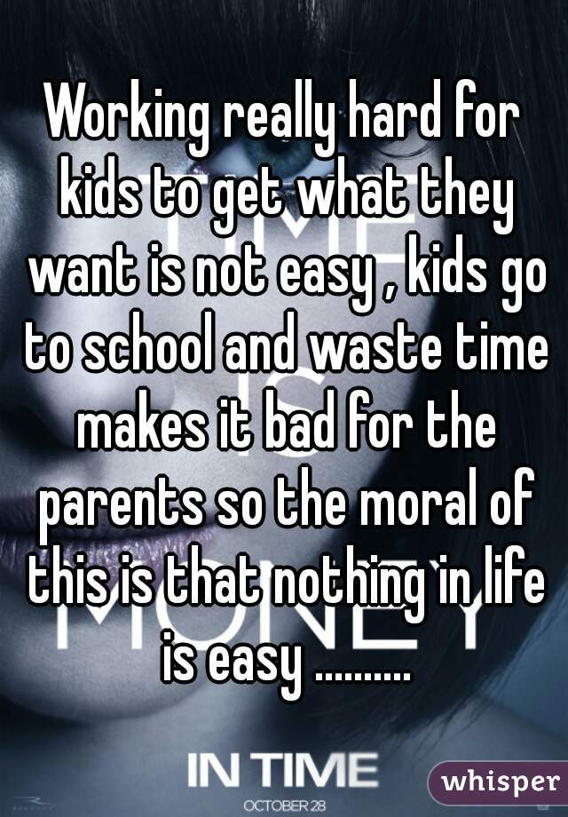 Working really hard for kids to get what they want is not easy , kids go to school and waste time makes it bad for the parents so the moral of this is that nothing in life is easy ..........