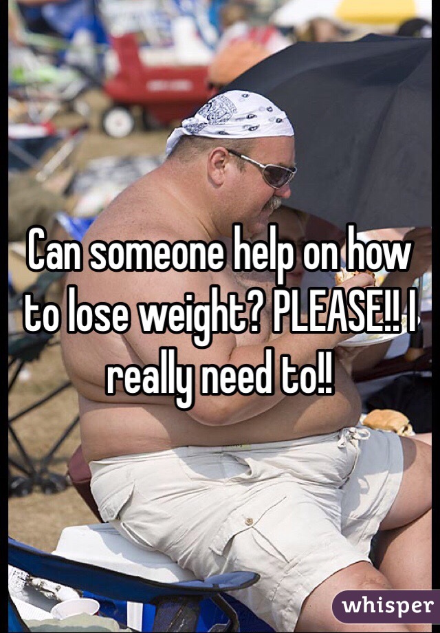 Can someone help on how to lose weight? PLEASE!! I really need to!!